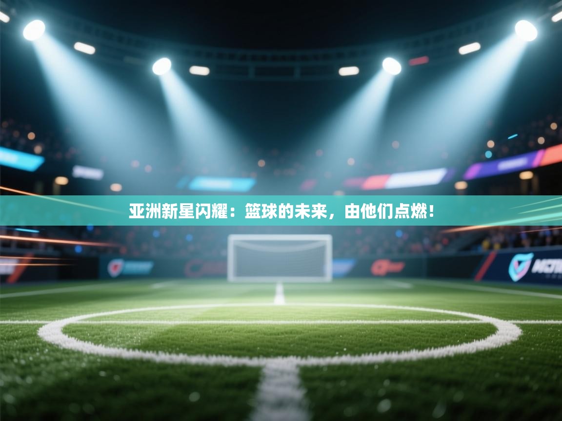 亚洲新星闪耀：篮球的未来，由他们点燃！  第2张