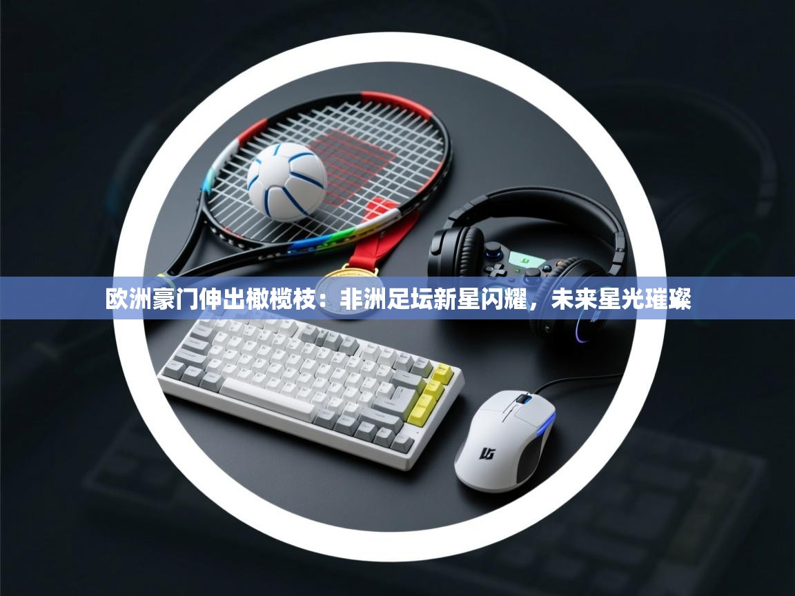 欧洲豪门伸出橄榄枝：非洲足坛新星闪耀，未来星光璀璨  第1张